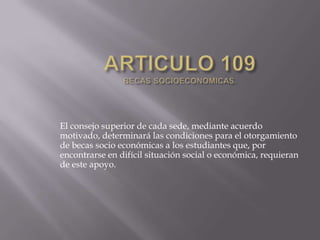El consejo superior de cada sede, mediante acuerdo
motivado, determinará las condiciones para el otorgamiento
de becas socio económicas a los estudiantes que, por
encontrarse en difícil situación social o económica, requieran
de este apoyo.
 