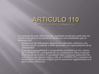 Los rectores de sede determinarán, mediante resolución motivada, las
condiciones para el otorgamiento de becas a los estudiantes que se
destaque por:
 Realización de actividades deportivas, culturales, artísticas o de
servicio social o pastoral, a título personal o en representación de la
universidad.
 Especial responsabilidad y comprobada identidad con los valores
de UNIMINUTO, a propuesta de sus compañeros. Para continuar
disfrutando de la beca, el estudiante debe continuar realizando las
actividades que dieron origen a ella en UNIMINUTO y mantener el
rendimiento académico exigido por la resolución reglamentaria a la
que se hizo referencia.
 