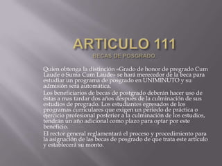 Quien obtenga la distinción «Grado de honor de pregrado Cum
Laude o Suma Cum Laude» se hará merecedor de la beca para
estudiar un programa de posgrado en UNIMINUTO y su
admisión será automática.
Los beneficiarios de becas de postgrado deberán hacer uso de
éstas a mas tardar dos años después de la culminación de sus
estudios de pregrado. Los estudiantes egresados de los
programas curriculares que exigen un periodo de práctica o
ejercicio profesional posterior a la culminación de los estudios,
tendrán un año adicional como plazo para optar por este
beneficio.
El rector general reglamentará el proceso y procedimiento para
la asignación de las becas de posgrado de que trata este artículo
y establecerá su monto.
 