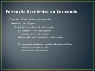 • Características deste novo mundo:
  • Na esfera tecnológica:
     • Revolução tecnologia da informação
       • base material = informacionalismo
         • riqueza, poder e códigos culturais
       • elemento principal = tecnologia da informação

       • ferramenta principal para reestruturação socioeconômica
         • possibilitou a formação de redes
         • maior dinamismo e flexibilidade
 