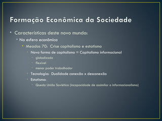 • Características deste novo mundo:
  • Na esfera econômica
     • Meados 70: Crise capitalismo e estatismo
       • Nova forma de capitalismo = Capitalismo informacional
          • globalizado
          • flexível
          • menor poder trabalhador
       • Tecnologia: Dualidade conexão x desconexão
       • Estatismo:
          • Queda União Soviética (incapacidade de assimilar o informacionalismo)
 