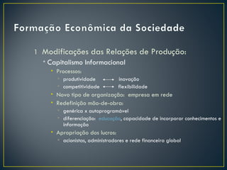 1 Modificações das Relações de Produção:
  • Capitalismo Informacional
    • Processos:
      • produtividade           inovação
      • competitividade         flexibilidade
    • Novo tipo de organização: empresa em rede
    • Redefinição mão-de-obra:
      • genérica x autoprogramável
      • diferenciação: educação, capacidade de incorporar conhecimentos e
        informação
    • Apropriação dos lucros:
      • acionistas, administradores e rede financeira global
 