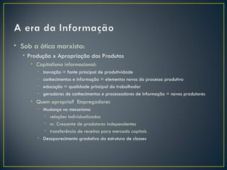 • Sob a ótica marxista:
  • Produção x Apropriação dos Produtos
     • Capitalismo informacional:
       •   inovação = fonte principal de produtividade
       •   conhecimentos e informação = elementos novos do processo produtivo
       •   educação = qualidade principal do trabalhador
       •   geradores de conhecimentos e processadores de informação = novos produtores
     • Quem apropria? Empregadores
       • Mudança no mecanismo
         • relações individualizadas
         • nr. Crescente de produtores independentes
         • transferência de receitas para mercado capitais
       • Desaparecimento gradativo da estrutura de classes
 