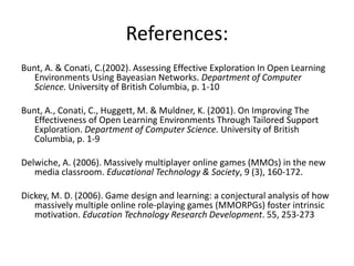 References:Bunt, A. & Conati, C.(2002). Assessing Effective Exploration In Open Learning Environments Using Bayeasian Networks. Department of Computer Science. University of British Columbia, p. 1-10Bunt, A., Conati, C., Huggett, M. & Muldner, K. (2001). On Improving The Effectiveness of Open Learning Environments Through Tailored Support Exploration. Department of Computer Science. University of British Columbia, p. 1-9 Delwiche, A. (2006). Massively multiplayer online games (MMOs) in the new media classroom. Educational Technology & Society, 9 (3), 160-172.Dickey, M. D. (2006). Game design and learning: a conjectural analysis of how massively multiple online role-playing games (MMORPGs) foster intrinsic motivation. Education Technology Research Development. 55, 253-273
