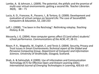 Lambe, A.  & Johnson, L. (2009). The potential, the pitfalls and the promise of multi-user virtual environments: getting a second life. Teacher Librarian. 36(4),    68 – 71Lucia, A. D., Francese, R., Passero, I., & Tortora, G. (2009). Development and evaluation of virtual campus on Second Life: The case of SecondDMI. Computers & Education, 52, 220-233Luff, I. (2000). "I've been in the Reichstag": Rethinking roleplay. Teaching History, 8-18.Messerly, J. G. (2004). How computer games affect CS (and other) students’ school performance. Communications of the ACM, 47, 28-31. Nixon, P. A., Wagealla, W., English, C. and Terzis S. (2004). Security, Privacy and Trust Issues in Smart Environments.Technical report of the Global and Pervasive Computing Group. Department of Computer and Information Sciences. University of Strathclyde, Glasgow, Scotland.Shah, A. & Salimullah, K (2009). Use of Information and Communication Technology (ICT) for Effective Open and Distant Learning (ODL). International Journal of Emerging Technologies in Learning, 4(4) 63- 67.