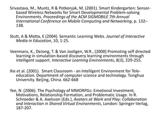  Srivastava, M., Muntz, R & Potkonjak, M. (2001). Smart Kindergarten: Sensor-based Wireless Networks for Smart Developmental Problem-solving Environments. Proceedings of the ACM SIGMOBILE 7th Annual International Conference on Mobile Computing and Networking, p. 132–138. Stutt, A & Motta, E (2004). Semantic Learning Webs. Journal of Interactive Media in Education, 10, 1-25. Veermans, K., DeJong, T. & Van Jooligen, W.R., (2000) Promoting self directed learning in simulation-based discovery learning environments through intelligent support. Interactive Learning Environments, 8(3), 229-255. Xie et al. (2001).  Smart Classroom - an Intelligent Environment for Tele-education. Department of computer science and technology. Tsinghua University. Beijing, China. 662-668 Yee, N. (2006). The Psychology of MMORPGs: Emotional Investment, Motivations, Relationship Formation, and Problematic Usage. In R. Schroeder & A. Axelsson (Eds.), Avatars at Work and Play: Collaboration and Interaction in Shared Virtual Environments, London: Springer-Verlag, 187-207. 