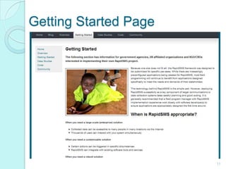 Getting Started Page11Contains information whether rapidsms will suit your needs or not.In this page, you will learn what you need to set up rapidsms and how to customize it.You can also check out the How To RapidSMS Guide, Documentation Site and RapidSMSDevelopers Guide for more information and detail.