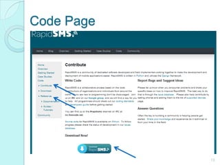 Code Page13Documentation, guides or tutorials are also provided in this page.Being an open source software, the source code of rapid sms can be accessed in this page. This will allow you to build your own tools and design customized solutionsYou can also download the software through this page.