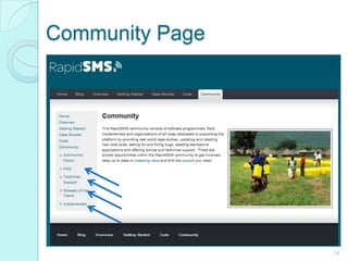 Community Page14In this page, you can see the people behind rapid sms.implementers are  the individuals or organizations who utilize a customization of rapidsms in one of their field projectsYou can also see information about rapidsms frequently asked questions, technical support,  glossary of terms for easy understanding, and the list of implementers.