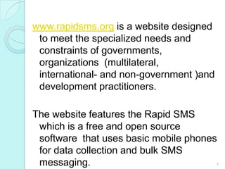 www.rapidsms.orgis a website designed to meet the specialized needs and constraints of governments, organizations  (multilateral,  international- and non-government )and development practitioners.The website features the Rapid SMS which is a free and open source software  that uses basic mobile phones for data collection and bulk SMS messaging. 4
