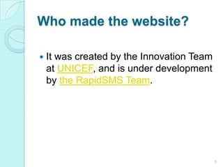 Who made the website?It was created by the Innovation Team at UNICEF, and is under development by the RapidSMS Team.5
