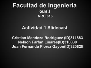 Facultad de Ingeniería
              G.B.I
             NRC:816


     Actividad 1 Slidecast

Cristian Mendoza Rodriguez (ID)311883
   Nelson Farfan Linares(ID)310830
Juan Fernando Florez Gayon(ID)320829
 