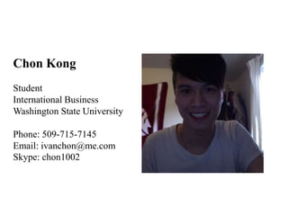 Chon Kong
Student
International Business
Washington State University

Phone: 509-715-7145
Email: ivanchon@me.com
Skype: chon1002
 