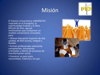 Misión
El Sistema Universitario UNIMINUTO
inspirado en el Evangelio, la
espiritualidad Eudista y la Obra
Minuto de Dios, agrupa
Instituciones que comparten un
modelo universitario innovador,
para:
• Ofrecer Educación Superior de alta
calidad, de fácil acceso, integral y
flexible.
• Formar profesionales altamente
competentes, éticamente
orientados y líderes de procesos de
transformación social.
• Construir un país justo,
reconciliado, fraternal y en paz.
 