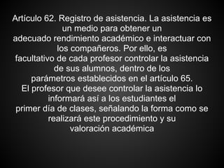 Artículo 62. Registro de asistencia. La asistencia es
un medio para obtener un
adecuado rendimiento académico e interactuar con
los compañeros. Por ello, es
facultativo de cada profesor controlar la asistencia
de sus alumnos, dentro de los
parámetros establecidos en el artículo 65.
El profesor que desee controlar la asistencia lo
informará así a los estudiantes el
primer día de clases, señalando la forma como se
realizará este procedimiento y su
valoración académica
 