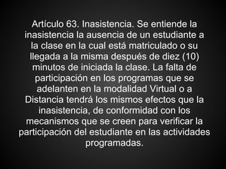 Artículo 63. Inasistencia. Se entiende la
inasistencia la ausencia de un estudiante a
la clase en la cual está matriculado o su
llegada a la misma después de diez (10)
minutos de iniciada la clase. La falta de
participación en los programas que se
adelanten en la modalidad Virtual o a
Distancia tendrá los mismos efectos que la
inasistencia, de conformidad con los
mecanismos que se creen para verificar la
participación del estudiante en las actividades
programadas.
 
