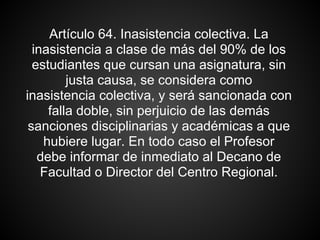 Artículo 64. Inasistencia colectiva. La
inasistencia a clase de más del 90% de los
estudiantes que cursan una asignatura, sin
justa causa, se considera como
inasistencia colectiva, y será sancionada con
falla doble, sin perjuicio de las demás
sanciones disciplinarias y académicas a que
hubiere lugar. En todo caso el Profesor
debe informar de inmediato al Decano de
Facultad o Director del Centro Regional.
 