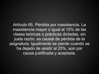 Artículo 65. Pérdida por inasistencia. La
inasistencia mayor o igual al 15% de las
clases teóricas o prácticas dictadas, sin
justa razón, es causal de pérdida de la
asignatura. Igualmente se pierde cuando se
ha dejado de asistir al 25%, aún por
causa justificada y aceptada.
 