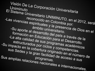 Visión De La Corporación Universitaria
UniminutoEl Sistema Universitario UNIMINUTO, en el 2012, será
reconocido en Colombia por:
-Las vivencias espirituales y la presencia de Dios en el
ámbito universitario.
-Su aporte al desarrollo del país a través de la
formación en Educación para el Desarrollo.
-La alta calidad de sus programas académicos
estructurados por ciclos y competencias.
-Su impacto en la cobertura originado en el número de
sus Sedes y la gran facilidad de acceso a sus
programas.
Sus amplias relaciones nacionales e internacionales.
 