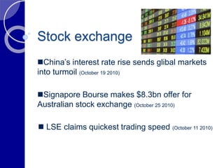 Stock exchange
 LSE claims quickest trading speed (October 11 2010)
China’s interest rate rise sends glibal markets
into turmoil (October 19 2010)
Signapore Bourse makes $8.3bn offer for
Australian stock exchange (October 25 2010)
 
