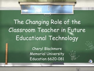 The Changing Role of the Classroom Teacher in Future Educational Technology Cheryl Blackmore Memorial University Education 6620-081 