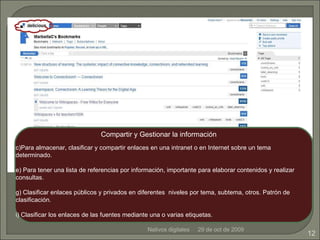 Nativos digitales 29 de oct de 2009 Compartir y Gestionar la información Para almacenar, clasificar y compartir enlaces en una intranet o en Internet sobre un tema determinado. Para tener una lista de referencias por información, importante para elaborar contenidos y realizar consultas. Clasificar enlaces públicos y privados en diferentes  niveles por tema, subtema, otros. Patrón de clasificación. Clasificar los enlaces de las fuentes mediante una o varias etiquetas.   