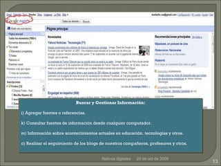 29 de oct de 2009 Nativos digitales Buscar y Gestionar Información: Agregar fuentes o referencias. Consultar fuentes de información desde cualquier computador. Información sobre acontecimientos actuales en educación. tecnologías y otros. Realizar el seguimiento de los blogs de nuestros compañeros, profesores y otros. 