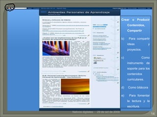 29 de oct de 2009 Nativos digitales Crear o Producir Contenidos, Compartir Para compartir ideas y proyectos. Como instrumento de soporte para los contenidos curriculares. Como bitácora Para fomentar la lectura y la escritura. 
