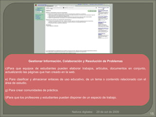 29 de oct de 2009 Nativos digitales Gestionar Información, Colaboración y Resolución de Problemas Para que equipos de estudiantes pueden elaborar trabajos, artículos, documentos en conjunto, actualizando las páginas que han creado en la web. Para clasificar y almacenar enlaces de uso educativo, de un tema o contenido relacionado con el área de estudio. Para crear comunidades de práctica. Para que los profesores y estudiantes puedan disponer de un espacio de trabajo. 
