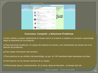 29 de oct de 2009 Nativos digitales Comunicar, Compartir  y Solucionar Problemas Para verificar y evaluar rápidamente en tiempo real si un e-learner a captado un concepto o aprendizaje según la respuesta de una pregunta. Para solucionar problemas. Un equipo de e-learner se reúnen y van comentando por donde van en la solución de problemas. Para relatar información del momento. Para potenciar el uso sintético del aprendizaje, ya que  en 140 caracteres debe expresarse una idea. Para discutir con los demás miembros de un equipo.  Para buscar apoyo y asesoramiento  de un tema, ideas de discusión,  en tiempo real, etc .   
