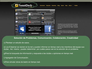 Nativos digitales 29 de oct de 2009 Solución de Problemas, Comunicación, Colaboración, Creatividad Plantear un estudio de casos.  Los E-learner se reúnen en la red y pueden informar en tiempo real a los miembros del equipo sus dudas . Así  mismo,  pueden determinar  por cuales pasos van en la solución de un problema. Para la búsqueda de información y respuesta a las dudas u opiniones en tiempo real. Agregador de Comunicación. Para simular obras de teatro en tiempo real. 