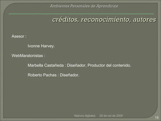 29 de oct de 2009 Nativos digitales créditos, reconocimiento, autores Ambientes Personales de Aprendizaje Asesor : Ivonne Harvey. WebMaratonistas : Marbella Castañeda : Diseñador, Productor del contenido. Roberto Pachas : Diseñador. 