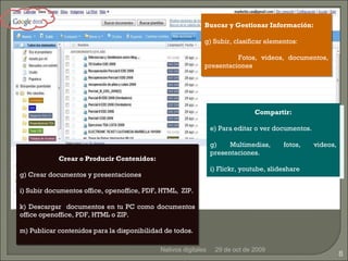 29 de oct de 2009 Nativos digitales Crear o Producir Contenidos: Crear documentos y presentaciones Subir documentos  office, openoffice, PDF, HTML,  ZIP . Descargar  documentos en tu PC como documentos office openoffice, PDF, HTML o ZIP. Publicar contenidos para la disponibilidad de todos. Buscar y Gestionar Información: Subir, clasificar elementos: Fotos, videos, documentos, presentaciones Compartir: Para editar o ver documentos. Multimedias, fotos, videos, presentaciones. Flickr, youtube, slideshare 