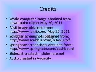 CreditsWorld computer image obtained from powerpoint clipart May 20, 2011iVisit image obtained from: http://www.ivisit.com/ May 20, 2011Scribblar screenshots obtained from: http://www.scribblar.com/b0wvuvtxfSpringnotescreenshots obtained from: http://www.springnote.com/dashboardSlidecast created in slideshare.netAudio created in Audacity