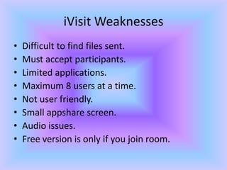 iVisit WeaknessesDifficult to find files sent.Must accept participants.Limited applications.Maximum 8 users at a time.Not user friendly.Small appshare screen.Audio issues.Free version is only if you join room.
