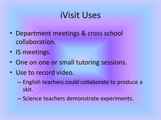 iVisit UsesDepartment meetings & cross school collaboration.IS meetings.One on one or small tutoring sessions.Use to record video.English teachers could collaborate to produce a skit.Science teachers demonstrate experiments.