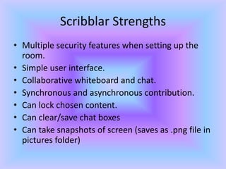 Scribblar StrengthsMultiple security features when setting up the room.Simple user interface.Collaborative whiteboard and chat.Synchronous and asynchronous contribution.Can lock chosen content.Can clear/save chat boxesCan take snapshots of screen (saves as .png file in pictures folder)