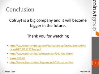 Conclusion
      Colruyt is a big company and it will become
                   bigger in the future.

                   Thank you for watching

    ? http://www.colruytgroup.com/colruytgroup/static/assets/fina
      ncieel/PDF/111128-nl.pdf
    ? http://www.colruyt.be/colruyt/static/1024/nl.shtml
    ? www.nbb.be
    ? http://www.beursduivel.be/aandeel-Colruyt.grafiek                 8


? Maes Ellen                                                02 BAF 04
 