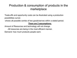 Production & consumption of products in the marketplace Trade-offs and opportunity costs can be illustrated using a production possibilities curver. -shows all possible combo of two goods/serves within a stated period. There are 2 assumptions: Amount of Resources and technology will not change. 	-All resources are being in the most efficient manner.  Demand: how much products people want. 