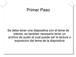 Primer Paso Se debe tener una diapositiva con el tema de interes; es tambien necesario tener un archivo de audio el cual puede ser la lectura o exposicion del tema de la diapositiva 