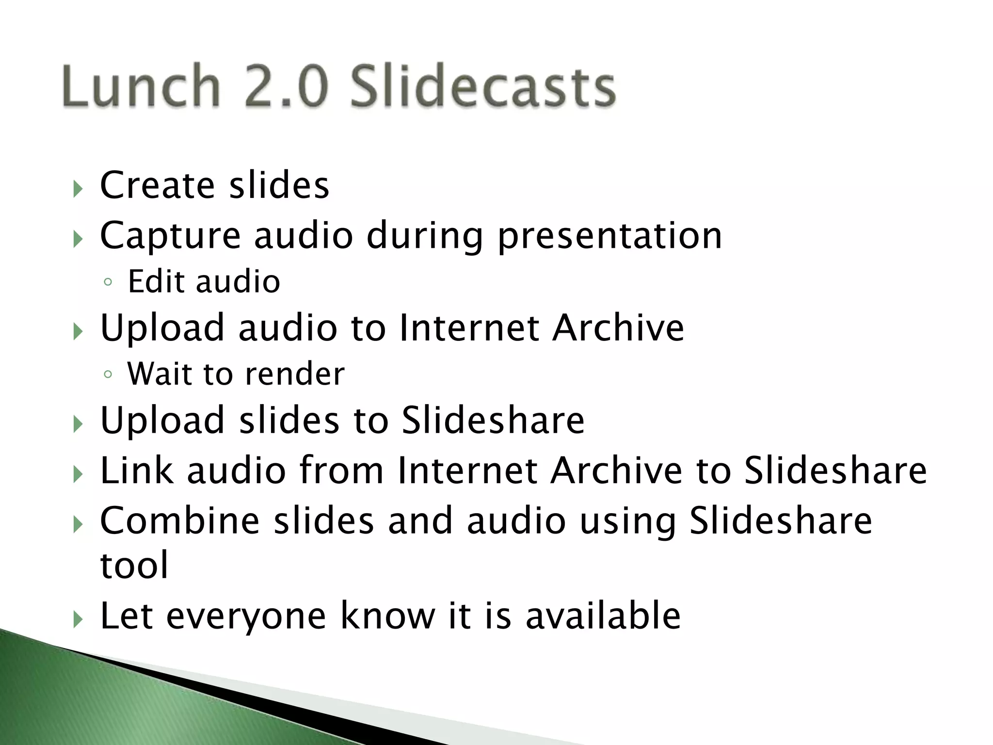 Create slidesCapture audio during presentationEdit audioUpload audio to Internet Archive Wait to renderUpload slides to SlideshareLink audio from Internet Archive to SlideshareCombine slides and audio using Slideshare toolLet everyone know it is availableLunch 2.0 Slidecasts