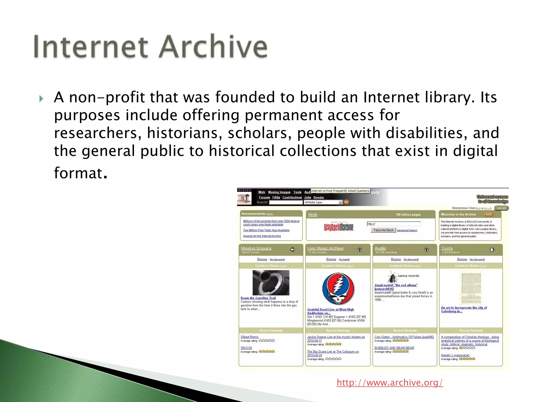 A non-profit that was founded to build an Internet library. Its purposes include offering permanent access for researchers, historians, scholars, people with disabilities, and the general public to historical collections that exist in digital format. Internet Archivehttp://www.archive.org/