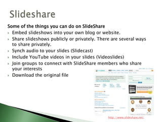 Some of the things you can do on SlideShareEmbed slideshows into your own blog or website.Share slideshows publicly or privately. There are several ways to share privately.Synch audio to your slides (Slidecast)Include YouTube videos in your slides (Videoslides)Join groups to connect with SlideShare members who share your interestsDownload the original fileSlidesharehttp://www.slideshare.net/