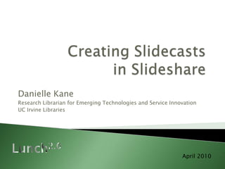 Creating Slidecasts in Slideshare Danielle Kane Research Librarian for Emerging Technologies and Service Innovation UC Irvine Libraries Lunch2.0 April 2010 