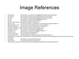 Image References
• Protest Banner http://www.flickr.com/photos/21767521@N05/2618837489/sizes/o/in/photostream/
• Nuclear Plant http://www.flickr.com/photos/danhuby/287693091/sizes/z/in/photostream/
• Oil refinery http://www.flickr.com/photos/legrisak/856563572/sizes/o/in/photostream/
• UN Logo http://www.flickr.com/photos/27902437@N04/2623371049/
• UN Flag http://www.flickr.com/photos/neubie/873595711/
• Stockholm 1972 Auditorium http://yabaha.net/dahl/personal/album.htm
• Maurice Strong http://www.maximsnews.com/news20091013mauricestronginterview10910130801.htm
• Belgrade conference room http://www.chess.com/article/view/russians-versus-fischerpart-iv
• UN General Assembly http://www.corbisimages.com/Enlargement/U1751608-9.html
• UN Table of dignitaries 1975 http://untreaty.un.org/cod/avl/ha/cedaw/photo01.html
• Tbilisi Statue of Victory http://www.flickr.com/photos/karemizu/668845730/
• UN Meeting, 1977 http://www.flickr.com/photos/39735679@N00/367982177
• Conference Plaza http://www.news.az/articles/georgia/2657
• Tbilisi mountain citadel http://konradintbilisi.de.tl/Tbilisi.htm
• Bruntdland Report Cover http://www.thwink.org/sustain/deadlock/WhyUnableToSolveProblem.htm
• Tbilisi streets from overhead http://www.telegraph.co.uk/travel/activityandadventure/the-bicycle-diaries/5879551/The-bicycle-diaries-steak-and-solace-
in-Tbilisi.html
• Smokestacks http://blog.lib.umn.edu/cramb005/architecture/
• Water pollution http://www.liverpool.nsw.gov.au/pollution.htm
• Conference Room Teachers http://www.nl.edu/academics/nce/departments/SECED/seced-prospectivestudents.cfm
 