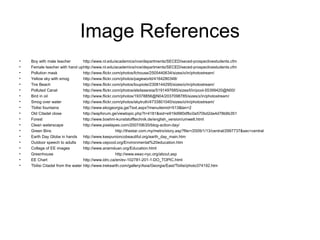 Image References
• Boy with male teacher http://www.nl.edu/academics/nce/departments/SECED/seced-prospectivestudents.cfm
• Female teacher with hand uphttp://www.nl.edu/academics/nce/departments/SECED/seced-prospectivestudents.cfm
• Pollution mask http://www.flickr.com/photos/fchouse/2505440634/sizes/o/in/photostream/
• Yellow sky with smog http://www.flickr.com/photos/pageworld/4164280348/
• Tire Beach http://www.flickr.com/photos/loupiote/2308144295/sizes/o/in/photostream/
• Polluted Canal http://www.flickr.com/photos/elsitasereia/5191497685/sizes/l/in/pool-55399420@N00/
• Bird in oil http://www.flickr.com/photos/19378856@N04/2037098785/sizes/z/in/photostream/
• Smog over water http://www.flickr.com/photos/skytruth/4733801040/sizes/o/in/photostream/
• Tbilisi fountains http://www.ekogeorgia.ge/Text.aspx?menuitemid=513&lan=2
• Old Citadel close http://wapforum.ge/viewtopic.php?t=4181&sid=e919d980dfbc0a570bd2da4d78b6b351
• Forest http://www.boehm-kunststofftechnik.de/english_version/umwelt.html
• Clean waterscape http://www.pixelapes.com/2007/08/20/blog-action-day/
• Green Bins http://thestar.com.my/metro/story.asp?file=/2009/1/13/central/2997737&sec=central
• Earth Day Globe in hands http://www.keepunioncobeautiful.org/earth_day_main.htm
• Outdoor speech to adults http://www.cepcod.org/Environmental%20education.htm
• Collage of EE images http://www.anamduan.org/Education.html
• Greenhouse http://www.eeac-nyc.org/about.asp
• EE Chart http://www.idrc.ca/en/ev-102781-201-1-DO_TOPIC.html
• Tbilisi Citadel from the water http://www.trekearth.com/gallery/Asia/Georgia/East/Tbilisi/photo374192.htm
 