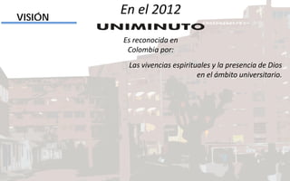 Las vivencias espirituales y la presencia de Dios
en el ámbito universitario.
VISIÓN
En el 2012
Es reconocida en
Colombia por:
 