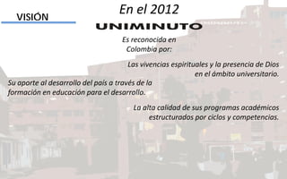 Las vivencias espirituales y la presencia de Dios
en el ámbito universitario.
VISIÓN
Su aporte al desarrollo del país a través de la
formación en educación para el desarrollo.
La alta calidad de sus programas académicos
estructurados por ciclos y competencias.
En el 2012
Es reconocida en
Colombia por:
 