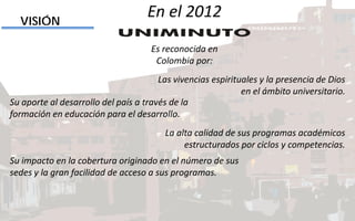 Las vivencias espirituales y la presencia de Dios
en el ámbito universitario.
VISIÓN
Su aporte al desarrollo del país a través de la
formación en educación para el desarrollo.
La alta calidad de sus programas académicos
estructurados por ciclos y competencias.
Su impacto en la cobertura originado en el número de sus
sedes y la gran facilidad de acceso a sus programas.
En el 2012
Es reconocida en
Colombia por:
 