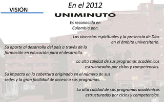 Las vivencias espirituales y la presencia de Dios
en el ámbito universitario.
VISIÓN
Su aporte al desarrollo del país a través de la
formación en educación para el desarrollo.
La alta calidad de sus programas académicos
estructurados por ciclos y competencias.
Su impacto en la cobertura originado en el número de sus
sedes y la gran facilidad de acceso a sus programas.
La alta calidad de sus programas académicos
estructurados por ciclos y competencias.
En el 2012
Es reconocida en
Colombia por:
 